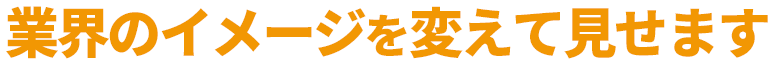 業界のイメージを変えてみせます